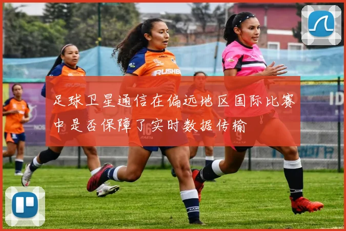 足球卫星通信在偏远地区国际比赛中是否保障了实时数据传输