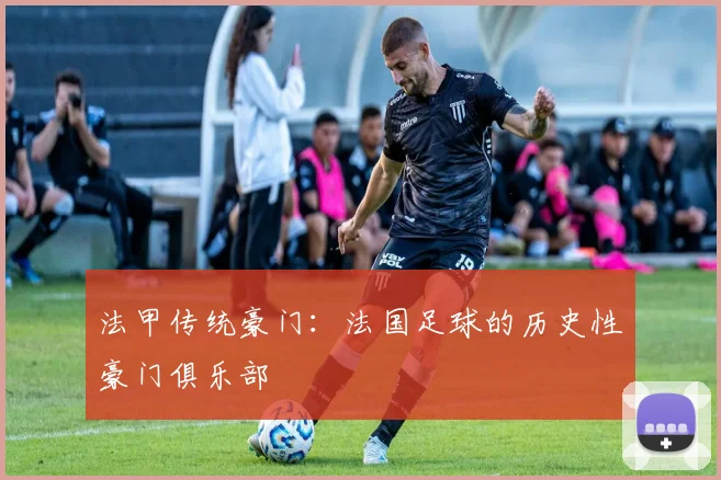 法甲传统豪门:法国足球的历史性豪门俱乐部