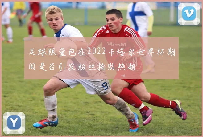 足球限量包在2022卡塔尔世界杯期间是否引发粉丝抢购热潮