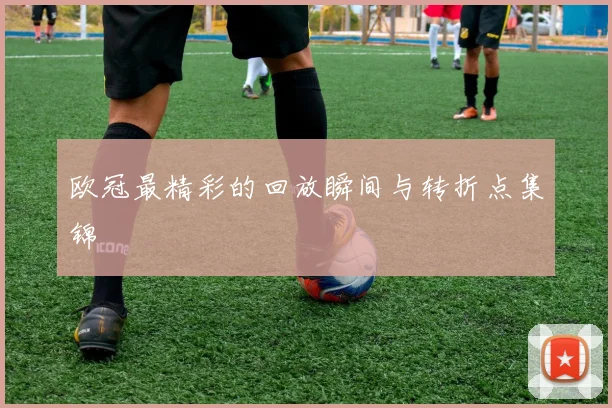 欧冠最精彩的回放瞬间与转折点集锦